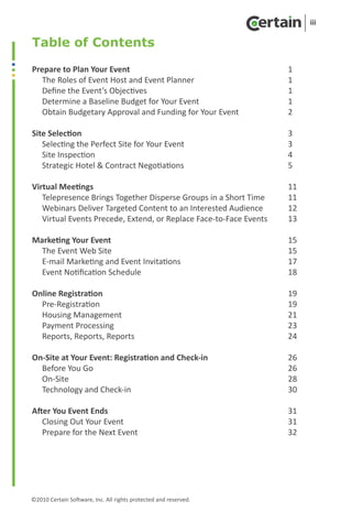 iii

Table of Contents

Prepare to Plan Your Event	        				                              1
   The Roles of Event Host and Event Planner			                      1
   Define the Event’s Objectives					                                1
   Determine a Baseline Budget for Your Event			                     1
   Obtain Budgetary Approval and Funding for Your Event		            2

Site Selection							                                                3
   Selecting the Perfect Site for Your Event				                     3
   Site Inspection							                                            4
   Strategic Hotel & Contract Negotiations				                       5

Virtual Meetings							                                              11
   Telepresence Brings Together Disperse Groups in a Short Time	     11
   Webinars Deliver Targeted Content to an Interested Audience	      12
   Virtual Events Precede, Extend, or Replace Face-to-Face Events	   13

Marketing Your Event						                                           15
  The Event Web Site						                                           15
  E-mail Marketing and Event Invitations				                         17
  Event Notification Schedule					                                   18	

Online Registration						                                            19
  Pre-Registration						                                             19
  Housing Management						                                           21
  Payment Processing						                                           23
  Reports, Reports, Reports					                                     24

On-Site at Your Event: Registration and Check-in			                  26
  Before You Go							                                               26
  On-Site							                                                     28
  Technology and Check-in					                                       30

After You Event Ends						                                           31
   Closing Out Your Event						                                      31
   Prepare for the Next Event					                                   32




	
©2010 Certain Software, Inc. All rights protected and reserved.
 
