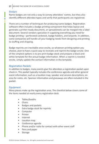 27 BEHIND THE SCENE OF A SUCCESSFUL EVENT

Badges
Name badges are not only a way to convey attendees’ names, but they also
identify different attendee types and verify that participants are registered.

There are a number of techniques for producing name badges. Registration
software often includes a badge printing component that helps layout and
generate a printer-ready document, or spreadsheets can be merged into a label
document. Several vendors specialize in supplying everything you need for
badge printing – perforated cardstock, badge holders, and lanyards. In addition,
some companies will handle all your badging needs from designing and printing
to stuffing and shipping.

Badge reprints are inevitable once onsite, so whatever printing option you
choose, plan to have a quick way to recreate and reprint the badge onsite. One
of the simplest options is to pre-print badge stock and prepare a black-and-
white template for the actual badge information. When a reprint is needed
onsite, simply update the contact information in the template.

Registration Packets
In addition to badges, many events give the attendees a registration packet upon
check in. This packet typically includes the conference agenda and other general
event information, such as a location map, speaker and session descriptions, an
area for notes, etc. Sponsor information and giveaways are often included in the
packet.

Equipment
Many pieces make up the registration area. The checklist below covers some of
the items needed at nearly every registration desk.

	           •     Tables/booths
	           •     Chairs
	           •     Badges and packets
	           •     Extra badge stock for reprints
	           •     Computer
	           •     Printer
	           •     Internet
	           •     Location map
	           •     Conference agenda
	           •     Phone and/or radio for contact with other event staff
	           •     Pens and paper
	           •     Storage


©2010 Certain Software, Inc. All rights protected and reserved.
 