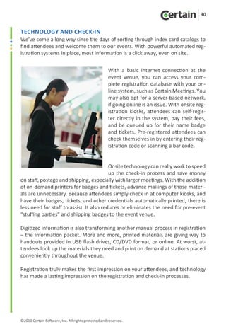 30


Technology and Check-in
We’ve come a long way since the days of sorting through index card catalogs to
find attendees and welcome them to our events. With powerful automated reg-
istration systems in place, most information is a click away, even on site.


                                                      With a basic Internet connection at the
                                                      event venue, you can access your com-
                                                      plete registration database with your on-
                                                      line system, such as Certain Meetings. You
                                                      may also opt for a server-based network,
                                                      if going online is an issue. With onsite reg-
                                                      istration kiosks, attendees can self-regis-
                                                      ter directly in the system, pay their fees,
                                                      and be queued up for their name badge
                                                      and tickets. Pre-registered attendees can
                                                      check themselves in by entering their reg-
                                                      istration code or scanning a bar code.


                                          Onsite technology can really work to speed
                                          up the check-in process and save money
on staff, postage and shipping, especially with larger meetings. With the addition
of on-demand printers for badges and tickets, advance mailings of those materi-
als are unnecessary. Because attendees simply check in at computer kiosks, and
have their badges, tickets, and other credentials automatically printed, there is
less need for staff to assist. It also reduces or eliminates the need for pre-event
“stuffing parties” and shipping badges to the event venue.

Digitized information is also transforming another manual process in registration
– the information packet. More and more, printed materials are giving way to
handouts provided in USB flash drives, CD/DVD format, or online. At worst, at-
tendees look up the materials they need and print on demand at stations placed
conveniently throughout the venue.

Registration truly makes the first impression on your attendees, and technology
has made a lasting impression on the registration and check-in processes.




©2010 Certain Software, Inc. All rights protected and reserved.
 