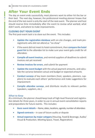 31 BEHIND THE SCENE OF A SUCCESSFUL EVENT

After Your Event Ends
The day an event ends successfully, most planners want to either hit the bar or
their bed. The next day, however, the professional meeting planner knows that
the end of the last event is only the start of the next event. The planner and host
should reserve time immediately after the event to review what worked, what
didn’t work, and where to make improvements.
Closing Out Your Event
The first post-event task is to close out the event. This includes:

      ••    Update the registration database with on-site changes, and mark pre-
            registrants who did not attend as “no-show”
      ••    If the event did not meet its hotel commitment, then compare the hotel
            guest list to the attendee list to make sure your event gets credit for all
            attendees
      ••    Compile all event invoices, and remind suppliers of deadlines to submit
            invoices not yet received
      ••    Review invoices for errors, and submit for payment
      ••    Update the event budget with the actual payment amounts, and calcu-
            late the variance between actual and budget or expected amounts
      ••    Conduct surveys of key team members (host, speakers, planners, sup-
            pliers) to evaluate each others’ performance and make suggestions for
            improvement
      ••    Compile attendee surveys, and distribute results to relevant parties
            (speakers, suppliers, etc.)

What to Keep
At a minimum, the planner should keep track of high-level financial and registra-
tion details for three years, in order to use in annual event consolidation reports
and preparations for future events. This includes:
      ••    Basic event details – Name, dates, locations, agenda, number of attendees
      ••    Signed contracts – in case of future audits or dispute
      ••    Actual expenses by major category (Housing, Food & Beverage, Audio/
            Visual & Production, Meeting Space, Travel, Registration)




©2010 Certain Software, Inc. All rights protected and reserved.
 