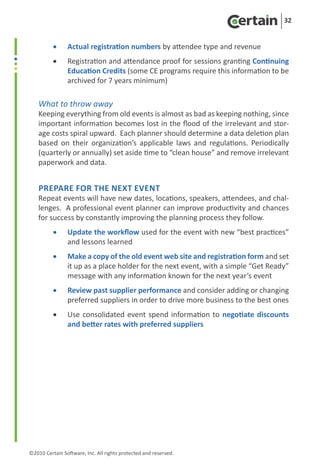 32


          •	    Actual registration numbers by attendee type and revenue
          •	    Registration and attendance proof for sessions granting Continuing
                Education Credits (some CE programs require this information to be
                archived for 7 years minimum)

    What to throw away
    Keeping everything from old events is almost as bad as keeping nothing, since
    important information becomes lost in the flood of the irrelevant and stor-
    age costs spiral upward. Each planner should determine a data deletion plan
    based on their organization’s applicable laws and regulations. Periodically
    (quarterly or annually) set aside time to “clean house” and remove irrelevant
    paperwork and data.


    Prepare for the Next Event
    Repeat events will have new dates, locations, speakers, attendees, and chal-
    lenges. A professional event planner can improve productivity and chances
    for success by constantly improving the planning process they follow.
          •	    Update the workflow used for the event with new “best practices”
                and lessons learned
          •	    Make a copy of the old event web site and registration form and set
                it up as a place holder for the next event, with a simple “Get Ready”
                message with any information known for the next year’s event
          •	    Review past supplier performance and consider adding or changing
                preferred suppliers in order to drive more business to the best ones
          •	    Use consolidated event spend information to negotiate discounts
                and better rates with preferred suppliers




©2010 Certain Software, Inc. All rights protected and reserved.
 