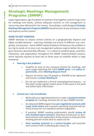 33 BEHIND THE SCENE OF A SUCCESSFUL EVENT

Strategic Meetings Management
Programs (SMMP)
Large organizations sign hundreds of contracts that together commit huge sums
for meetings and events, without adequate controls on risk management or
measuring value obtained for the money. Accordingly, a well-designed Strategic
Meetings Management Program (SMMP) should be part of any enterprise travel
and expense control system.

How to Get Started
SMMP attempts to impose central controls on a geographically disperse and
highly variable behavior – planning meetings and events of different size, com-
plexity, and purpose. Some SMMP implementations fail because the problem is
too big to tackle all at once and management patience expires before the pro-
gram becomes demonstrably effective. It is critical to establish goals, priorities,
milestones, and expectations throughout the SMMP implementation process,
which typically requires at least two to three years to establish within a large
enterprise.
      •	    How big is the problem?
                   o	 Establish an area on the company Intranet for meetings, and
                      post a page explaining the initial SMMP goals, new policy re-
                      quirements, and a Meeting Request Form
                   o	 Require all events over 10 people or $10,000 to be registered
                      and receive a unique Meeting Id
                   o	 Do not yet implement a formal review/approval process – at
                      this point simply register events (even if they were in the past)
                      and collect basic information


      •	    Control your risk immediately
                   o	 Work with your legal department to create a standard contract
                      template for meetings and post this on your SMMP Intranet
                   o	 An advanced SMM program has pre-negotiated contracts with
                      major hotel chains and a process specifying required and op-
                      tional clauses for non-standard contract negotiation
                   o	 If practical, SMMP meeting professionals should review all
                      non-standard event contracts, otherwise at least post an stan-
                      dard contract with explanation of key clauses so that part-time
                      meeting planners know what to watch out for
                   o	 Store meeting contracts in a central location and associate
                      each contract with its Meeting (by unique Id)

©2010 Certain Software, Inc. All rights protected and reserved.
 