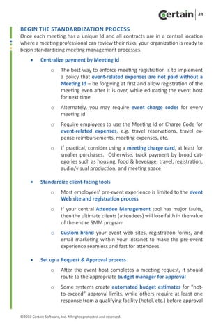 34


Begin the Standardization Process
Once each meeting has a unique Id and all contracts are in a central location
where a meeting professional can review their risks, your organization is ready to
begin standardizing meeting management processes.
      •	    Centralize payment by Meeting Id
                   o	 The best way to enforce meeting registration is to implement
                      a policy that event-related expenses are not paid without a
                      Meeting Id – be forgiving at first and allow registration of the
                      meeting even after it is over, while educating the event host
                      for next time
                   o	 Alternately, you may require event charge codes for every
                      meeting Id
                   o	 Require employees to use the Meeting Id or Charge Code for
                      event-related expenses, e.g. travel reservations, travel ex-
                      pense reimbursements, meeting expenses, etc.
                   o	 If practical, consider using a meeting charge card, at least for
                      smaller purchases. Otherwise, track payment by broad cat-
                      egories such as housing, food & beverage, travel, registration,
                      audio/visual production, and meeting space

      •	    Standardize client-facing tools
                   o	 Most employees’ pre-event experience is limited to the event
                      Web site and registration process
                   o	 If your central Attendee Management tool has major faults,
                      then the ultimate clients (attendees) will lose faith in the value
                      of the entire SMM program
                   o	 Custom-brand your event web sites, registration forms, and
                      email marketing within your Intranet to make the pre-event
                      experience seamless and fast for attendees

      •	    Set up a Request & Approval process
                   o	 After the event host completes a meeting request, it should
                      route to the appropriate budget manager for approval
                   o	 Some systems create automated budget estimates for “not-
                      to-exceed” approval limits, while others require at least one
                      response from a qualifying facility (hotel, etc.) before approval

©2010 Certain Software, Inc. All rights protected and reserved.
 