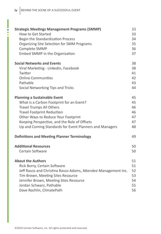 iv   BEHIND THE SCENE OF A SUCCESSFUL EVENT




Strategic Meetings Management Programs (SMMP)			                    33
   How to Get Started						                                         33
   Begin the Standardization Process				                            34
   Organizing Site Selection for SMM Programs			                    35
   Complete SMMP						                                              36
   Embed SMMP in the Organization				                               37

Social Networks and Events					                                     38
  Viral Marketing - Linkedin, Facebook				                          38
  Twitter							                                                    41
  Online Communities						                                          42
  Pathable							                                                   43
  Social Networking Tips and Tricks				                             44

Planning a Sustainable Event					                                   45
   What is a Carbon Footprint for an Event?				                     45
   Travel Trumps All Others					                                    46
   Travel Footprint Reduction					                                  46
   Other Ways to Reduce Your Footprint				                          47
   Keeping Perspective, and the Role of Offsets			                  47
   Up and Coming Standards for Event Planners and Managers	         48

Definitions and Meeting Planner Terminology			                      49

Additional Resources						                                          50
  Certain Software						                                            50

About the Authors						                                             51
  Rick Borry, Certain Software					                                 51
  Jeff Rasco and Christina Rasco Adams, Attendee Management Inc.	   52
  Tim Brown, Meeting Sites Resource				                             53
  Jennifer Brown, Meeting Sites Resource				                        54
  Jordan Schwarz, Pathable					                                     55
  Dave Rochlin, ClimatePath					                                    56	




©2010 Certain Software, Inc. All rights protected and reserved.
 