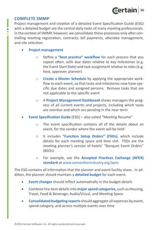 36

Complete SMMP
Project management and creation of a detailed Event Specification Guide (ESG)
with a detailed budget are the central daily tasks of many meeting professionals.
In the context of SMMP, however, we consolidate these processes only after con-
trolling meeting registration, contracts, bill payments, attendee management,
and site selection.
      •	    Project management
                   o	 Define a “best practice” workflow for each process that you
                      repeat often, with due dates relative to key milestones (e.g.
                      the Event Start Date) and task assignment relative to roles (e.g.
                      host, approver, planner)
                   o	 Create a Master Schedule by applying the appropriate work-
                      flow to each event, so that tasks and milestones now have spe-
                      cific due dates and assigned persons. Remove tasks that are
                      not applicable to the specific event
                   o	 A Project Management Dashboard shows managers the prog-
                      ress of all current events and projects, including which tasks
                      are overdue and which are pending in the near term
      •	    Event Specification Guide (ESG) – also called “Meeting Resume”
                   o	 The event specification contains all of the details about an
                      event, for the vendor where the event will be held
                   o	 It includes “Function Setup Orders” (FSOs), which include
                      details for each meeting space and time slot. FSOs are the
                      meeting planner’s version of hotels’ “Banquet Event Orders”
                      (BEOs)
                   o	 For example, see the Accepted Practices Exchange (APEX)
                      standard at www.conventionindustry.org/apex
The ESG contains all information that the planner and event facility share. In ad-
dition, the planner should maintain a detailed budget for each event.
      •	    Event changes should reflect automatically in the budget details
      •	    Combine line item details into major spend categories, such as Housing,
            Travel, Food & Beverage, Audio/Visual, and Meeting Space
      •	    Consolidated budgeting reports should aggregate all expenses by event,
            spend category, and across multiple events over time



©2010 Certain Software, Inc. All rights protected and reserved.
 
