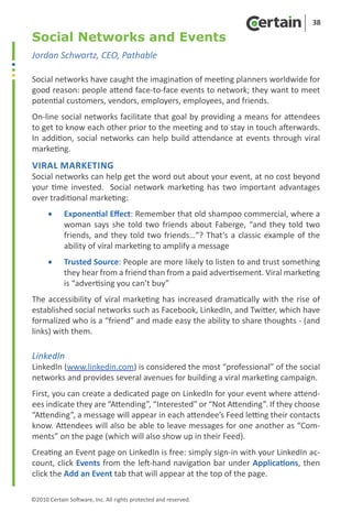 38

Social Networks and Events
Jordan Schwartz, CEO, Pathable

Social networks have caught the imagination of meeting planners worldwide for
good reason: people attend face-to-face events to network; they want to meet
potential customers, vendors, employers, employees, and friends.
On-line social networks facilitate that goal by providing a means for attendees
to get to know each other prior to the meeting and to stay in touch afterwards.
In addition, social networks can help build attendance at events through viral
marketing.
Viral Marketing
Social networks can help get the word out about your event, at no cost beyond
your time invested. Social network marketing has two important advantages
over traditional marketing:
      •	    Exponential Effect: Remember that old shampoo commercial, where a
            woman says she told two friends about Faberge, “and they told two
            friends, and they told two friends…”? That’s a classic example of the
            ability of viral marketing to amplify a message
      •	    Trusted Source: People are more likely to listen to and trust something
            they hear from a friend than from a paid advertisement. Viral marketing
            is “advertising you can’t buy”
The accessibility of viral marketing has increased dramatically with the rise of
established social networks such as Facebook, LinkedIn, and Twitter, which have
formalized who is a “friend” and made easy the ability to share thoughts - (and
links) with them.

LinkedIn
LinkedIn (www.linkedin.com) is considered the most “professional” of the social
networks and provides several avenues for building a viral marketing campaign.
First, you can create a dedicated page on LinkedIn for your event where attend-
ees indicate they are “Attending”, “Interested” or “Not Attending”. If they choose
“Attending”, a message will appear in each attendee’s Feed letting their contacts
know. Attendees will also be able to leave messages for one another as “Com-
ments” on the page (which will also show up in their Feed).
Creating an Event page on LinkedIn is free: simply sign-in with your LinkedIn ac-
count, click Events from the left-hand navigation bar under Applications, then
click the Add an Event tab that will appear at the top of the page.

©2010 Certain Software, Inc. All rights protected and reserved.
 