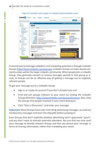 39 BEHIND THE SCENE OF A SUCCESSFUL EVENT


                  Figure 8. Sample event page on LinkedIn (www.linkedin.com)




A second way to leverage LinkedIn’s viral marketing potential is through LinkedIn
Groups (http://learn.linkedin.com/groups). LinkedIn Groups are topic-based sub-
communities within the larger LinkedIn community. When people join a LinkedIn
Group, they generally consent to receive messages posted to that group as e-
mail, so Groups can be an effective way of getting a message out to targeted,
relevant people.
To get your message out to a LinkedIn Group:
      •	    Sign in or create an account if you don’t already have one
      •	    Find and join groups relevant to your event by visiting the LinkedIn
            Groups Directory: http://www.linkedin.com/groupsDirectory. Also, view
            the Groups that people involved in your event belong to.
      •	    Click “Start a Discussion” and enter your message
Important: Many Groups have rules restricting advertising messages, so read any
introductory messages and learn the etiquette before jumping in.
Even Groups that don’t explicitly disallow advertising won’t appreciate “spam”,
and you don’t want to alienate potential attendees. Be sure that you only send
your message to directly relevant Groups and that you phrase your message in
terms of sharing information, rather than marketing your event.




©2010 Certain Software, Inc. All rights protected and reserved.
 