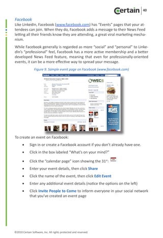 40

Facebook
Like LinkedIn, Facebook (www.facebook.com) has “Events” pages that your at-
tendees can join. When they do, Facebook adds a message to their News Feed
letting all their friends know they are attending, a great viral marketing mecha-
nism.
While Facebook generally is regarded as more “social” and “personal” to Linke-
dIn’s “professional” feel, Facebook has a more active membership and a better
developed News Feed feature, meaning that even for professionally-oriented
events, it can be a more effective way to spread your message.
                Figure 9. Sample event page on Facebook (www.facebook.com)




To create an event on Facebook:
      •	    Sign in or create a Facebook account if you don’t already have one.
      •	    Click in the box labeled “What’s on your mind?”

      •	    Click the “calendar page” icon showing the 31st:
      •	    Enter your event details, then click Share
      •	    Click the name of the event, then click Edit Event
      •	    Enter any additional event details (notice the options on the left)
      •	    Click Invite People to Come to inform everyone in your social network
            that you’ve created an event page




©2010 Certain Software, Inc. All rights protected and reserved.
 