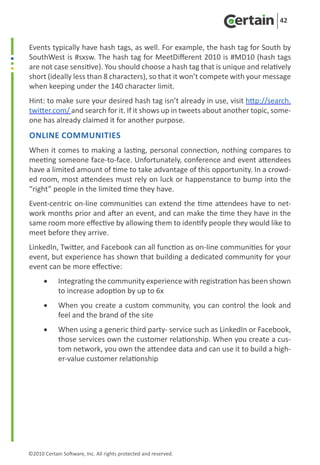 42


Events typically have hash tags, as well. For example, the hash tag for South by
SouthWest is #sxsw. The hash tag for MeetDifferent 2010 is #MD10 (hash tags
are not case sensitive). You should choose a hash tag that is unique and relatively
short (ideally less than 8 characters), so that it won’t compete with your message
when keeping under the 140 character limit.
Hint: to make sure your desired hash tag isn’t already in use, visit http://search.
twitter.com/ and search for it. If it shows up in tweets about another topic, some-
one has already claimed it for another purpose.
Online Communities
When it comes to making a lasting, personal connection, nothing compares to
meeting someone face-to-face. Unfortunately, conference and event attendees
have a limited amount of time to take advantage of this opportunity. In a crowd-
ed room, most attendees must rely on luck or happenstance to bump into the
“right” people in the limited time they have.
Event-centric on-line communities can extend the time attendees have to net-
work months prior and after an event, and can make the time they have in the
same room more effective by allowing them to identify people they would like to
meet before they arrive.
LinkedIn, Twitter, and Facebook can all function as on-line communities for your
event, but experience has shown that building a dedicated community for your
event can be more effective:
      •	    Integrating the community experience with registration has been shown
            to increase adoption by up to 6x
      •	    When you create a custom community, you can control the look and
            feel and the brand of the site
      •	    When using a generic third party- service such as LinkedIn or Facebook,
            those services own the customer relationship. When you create a cus-
            tom network, you own the attendee data and can use it to build a high-
            er-value customer relationship




©2010 Certain Software, Inc. All rights protected and reserved.
 