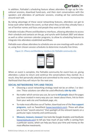 44
In addition, Pathable’s scheduling feature allows attendees to sign up for edu-
cational sessions, download hand-outs, and then start conversations with the
speakers and attendees of particular sessions, creating ad hoc communities
around each talk.
By taking advantage of these social networking features, attendees can get to
know each other before the event, so that when they arrive they already have a
set of familiar names and faces and people they want to talk with.
Pathable includes iPhone and Blackberry interfaces, allowing attendees to access
their schedule and contacts on the go, and synchs with Outlook 2007 and above
as well as other common calendar programs, to allow its scheduling features to
integrate into attendees established workflows.
Pathable even allows attendees to schedule one-on-one meetings with each oth-
er, using their chosen session schedules to determine mutually free times.
           Figure 11. iPhone and Blackberry interfaces for Pathable community site.




When an event is complete, the Pathable community for event lives on, giving
attendees a place to return and continue the conversations they started. As a
result, they feel personally attached and committed to the event, increasing the
likelihood that they will return for the next one.
Social Networking Tips and Tricks
      •	    Choosing a social networking strategy need not be an either / or deci-
            sion. These solutions can often be used effectively side-by-side.
      •	    No matter which service you use, be sure to tell people about the pages
            you have created in every way you can: tweet about them, link to them
            from your web site and Facebook page, etc.
      •	    To make most effective use of Twitter, download one of the free support
            programs, such as TweetDeck (www.tweetdeck.com). These will allow
            you to have “search columns” that spotlight all the relevant tweets on a
            particular topic instantly and continuously.
      •	    Measure, measure, measure! Use tools like Google Analytics and HootSuite
            (www.hootsuite.com) to tell you how much of your traffic is coming from
            a particular source, which can help you focus your time and money on the
            most effective investments.

©2010 Certain Software, Inc. All rights protected and reserved.
 