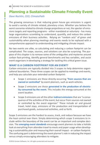 45 BEHIND THE SCENE OF A SUCCESSFUL EVENT

Planning a Sustainable Climate Friendly Event
Dave Rochlin, CEO, ClimatePath

The growing consensus is that reducing green house gas emissions is urgent
to avoid a variety of climate related, planetary crises. Whether you believe the
worst scenarios related to climate change projections or not, the specter of emis-
sions targets and reporting programs - either mandated or voluntary - has many
large organizations scrambling to understand, quantify, and reduce the carbon
emissions of their business activities.  Relying on “random acts” of green and
sustainability when planning meetings and events needs to be replaced with a
comprehensive approach to understanding and mitigating climate impact.

No two events are alike, so calculating and reducing a carbon footprint can be
complicated. The scope, sources, and solutions can also be surprising. The pur-
pose of this chapter is to remove some of the ambiguities and mysteries around
carbon foot-printing, identify general benchmarks and key variables, and assist
event organizers in developing a strategy for tackling this critical green issue.
What is a carbon footprint for an event? 
Carbon emissions are typically divided into 3 scopes to help determine organi-
zational boundaries. These three scopes can be applied to meetings and events,
and help you calculate your extended carbon footprint:
      •	    Scope 1 emissions are those directly occurring “from sources that are
            owned or controlled” by event planners, such as work vehicles. 
      •	    Scope 2 emissions are those generated in the production of electric-
            ity consumed by the event. This includes the energy consumed at the
            event location. 
      •	    Scope 3 emissions are all the other indirect emissions that are “a conse-
            quence of the activities of the event, but occur from sources not owned
            or controlled by the event organizer.” These include air and ground
            travel, hotel stays, emissions of the production and transportation of
            purchased goods, outsourced activities, and so forth.

Scope 3 emissions are the hardest to assess, track, and reduce because we have
the least control over them. Simply determining which scope 3 emissions to in-
clude within the boundary of the event can be an important and complex deci-
sion. The emerging event standards encourage event planners to take a holistic
look at everything from attendee travel to meals and paper usage when develop-
ing a sustainability plan and measuring their overall impact - or carbon footprint.
The confusing part is determining the event planner’s role in reducing the impact
versus simply encouraging attendees to mitigate.
©2010 Certain Software, Inc. All rights protected and reserved.
 