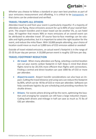 46

Whether you choose to follow a standard or your own best practices as part of
your emissions measurement and offsetting,  it is critical to be transparent, so
that claims can be understood and verified.
Travel trumps all others
Attendee travel to and from your event is particularly impactful. If a majority of
attendees are flying, these emissions account for up to 80% of your overall foot-
print. The airport transfers and in-town travel can be another 5%, as can hotel
stays. All together that means 90% or more emissions of an overall event can
be attributed to attendee travel. Of course face-to-face meetings can be valu-
able and highly productive, but it is important to select the right location for the
event, and reduce the miles flown. With 10,000 people attending, your choice of
location could mean as much as 5,000 tons of CO2 emission added or avoided!  
Outside of travel related emissions, an actual event’s footprint is in the range of
25-35 lb per day per person. A 10,000 person event is roughly 120 tons per day. 
Travel footprint reduction
      •	    Air travel:  When many attendees are flying, selecting a central location
            can cut your events carbon footprint in half. Keep in mind that direct
            flights tend to be 20-25% more efficient than flights with connections.
            Finding a central and direct location can save 1000 lbs of CO2 or more
            per attendee. 
      •	    Airport-to-event:  Airport transfer considerations can also have an im-
            pact. Cutting the travel distance and using vans can reduce this footprint
            by 80%, which can be 40 lbs of CO2 or more per attendee. Software can
            help coordinate logistics by pre-scheduling and providing manifests for
            shuttle drivers.
      •	    Drivers:  For events where driving will be the norm, optimizing the loca-
            tion and arranging for carpools can still have a large reduction impact.
            Cutting both drivers and mileage in half can save as much as 75 lbs of
            C02 per attendee. 




©2010 Certain Software, Inc. All rights protected and reserved.
 