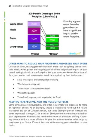 47 BEHIND THE SCENE OF A SUCCESSFUL EVENT




Other ways to reduce your footprint and green your event
Outside of travel, making greener choices in areas such as lighting, venue selec-
tion, meals, water, paper, and recycling can also have a significant impact on your
overall ecological and carbon footprint. Let your attendees know about your ef-
forts, and ask for their cooperation. You’ll be surprised by their enthusiasm.
      •	    Set a waste goal and arrange for recycling
      •	    Watch your energy use
      •	    Think about transportation needs
      •	    Watch the paper!
      •	    Think local, organic, and vegetarian for food
Keeping perspective, and the role of offsets
Some emissions are unavoidable, and often it is simply too expensive to make
an “optimal” choice. As an example, should a location be ruled out if it results
in another 1/2 ton of CO2 per person, but saves $300 per person in travel and
other expenses?  Saving CO2 at a cost of $600 per ton may not be practical for
your organization. Planners also need to be aware of emissions shifting. Choos-
ing a venue which is more efficient for you, but causes traveler miles to go up
may lower your ‘scope 2’ event footprint while causing your attendees to raise
theirs.



©2010 Certain Software, Inc. All rights protected and reserved.
 