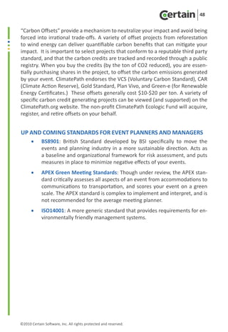 48


“Carbon Offsets” provide a mechanism to neutralize your impact and avoid being
forced into irrational trade-offs. A variety of offset projects from reforestation
to wind energy can deliver quantifiable carbon benefits that can mitigate your
impact. It is important to select projects that conform to a reputable third party
standard, and that the carbon credits are tracked and recorded through a public
registry. When you buy the credits (by the ton of CO2 reduced), you are essen-
tially purchasing shares in the project, to offset the carbon emissions generated
by your event. ClimatePath endorses the VCS (Voluntary Carbon Standard), CAR
(Climate Action Reserve), Gold Standard, Plan Vivo, and Green-e (for Renewable
Energy Certificates.)  These offsets generally cost $10-$20 per ton. A variety of
specific carbon credit generating projects can be viewed (and supported) on the
ClimatePath.org website. The non-profit ClimatePath Ecologic Fund will acquire,
register, and retire offsets on your behalf.


Up and Coming Standards for Event Planners and Managers
      •	    BS8901: British Standard developed by BSI specifically to move the
            events and planning industry in a more sustainable direction. Acts as
            a baseline and organizational framework for risk assessment, and puts
            measures in place to minimize negative effects of your events.
      •	    APEX Green Meeting Standards: Though under review, the APEX stan-
            dard critically assesses all aspects of an event from accommodations to
            communications to transportation, and scores your event on a green
            scale. The APEX standard is complex to implement and interpret, and is
            not recommended for the average meeting planner.
      •	    ISO14001: A more generic standard that provides requirements for en-
            vironmentally friendly management systems.




©2010 Certain Software, Inc. All rights protected and reserved.
 