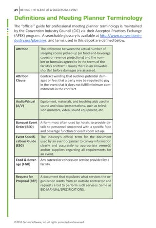 49 BEHIND THE SCENE OF A SUCCESSFUL EVENT

Definitions and Meeting Planner Terminology
The “official” guide for professional meeting planner terminology is maintained
by the Convention Industry Council (CIC) via their Accepted Practices Exchange
(APEX) program. A searchable glossary is available at http://www.conventionin-
dustry.org/glossary/, and terms used in this eBook are defined below.

 Attrition             The difference between the actual number of
                       sleeping rooms picked-up (or food-and-beverage
                       covers or revenue projections) and the num-
                       ber or formulas agreed to in the terms of the
                       facility’s contract. Usually there is an allowable
                       shortfall before damages are assessed.
 Attrition             Contract wording that outlines potential dam-
 Clause                ages or fees that a party may be required to pay
                       in the event that it does not fulfill minimum com-
                       mitments in the contract.


 Audio/Visual          Equipment, materials, and teaching aids used in
 (A/V)                 sound and visual presentations, such as televi-
                       sion monitors, video, sound equipment, etc.


 Banquet Event A form most often used by hotels to provide de-
 Order (BEO)   tails to personnel concerned with a specific food
               and beverage function or event room set-up.
 Event Specifi-        The industry’s official term for the document
 cations Guide         used by an event organizer to convey information
 (ESG)                 clearly and accurately to appropriate venue(s)
                       and/or suppliers regarding all requirements for
                       an event.
 Food & Bever-         Any catered or concession service provided by a
 age (F&B)             facility.


 Request for    A document that stipulates what services the or-
 Proposal (RFP) ganization wants from an outside contractor and
                requests a bid to perform such services. Same as
                BID MANUAL/SPECIFICATIONS.




©2010 Certain Software, Inc. All rights protected and reserved.
 