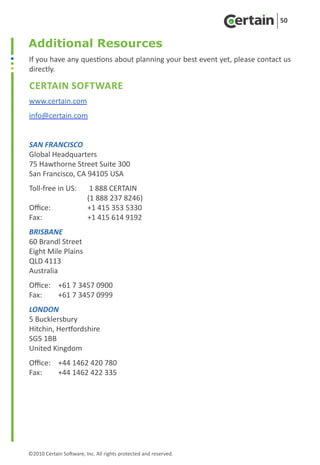 50


Additional Resources
If you have any questions about planning your best event yet, please contact us
directly.

Certain Software
www.certain.com
info@certain.com


SAN FRANCISCO
Global Headquarters
75 Hawthorne Street Suite 300
San Francisco, CA 94105 USA
Toll-free in US: 	 1 888 CERTAIN	
		                 (1 888 237 8246)
Office:	           +1 415 353 5330
Fax: 	             +1 415 614 9192
BRISBANE
60 Brandl Street
Eight Mile Plains
QLD 4113
Australia
Office:	 +61 7 3457 0900
Fax: 	   +61 7 3457 0999
LONDON
5 Bucklersbury
Hitchin, Hertfordshire
SG5 1BB
United Kingdom
Office:	 +44 1462 420 780
Fax: 	   +44 1462 422 335




©2010 Certain Software, Inc. All rights protected and reserved.
 