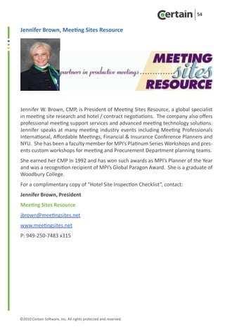 54


Jennifer Brown, Meeting Sites Resource




Jennifer W. Brown, CMP, is President of Meeting Sites Resource, a global specialist
in meeting site research and hotel / contract negotiations. The company also offers
professional meeting support services and advanced meeting technology solutions.
Jennifer speaks at many meeting industry events including Meeting Professionals
International, Affordable Meetings, Financial & Insurance Conference Planners and
NYU. She has been a faculty member for MPI’s Platinum Series Workshops and pres-
ents custom workshops for meeting and Procurement Department planning teams.
She earned her CMP in 1992 and has won such awards as MPI’s Planner of the Year
and was a recognition recipient of MPI’s Global Paragon Award. She is a graduate of
Woodbury College.
For a complimentary copy of “Hotel Site Inspection Checklist”, contact:
Jennifer Brown, President
Meeting Sites Resource
jbrown@meetingsites.net
www.meetingsites.net
P: 949-250-7483 x315




©2010 Certain Software, Inc. All rights protected and reserved.
 