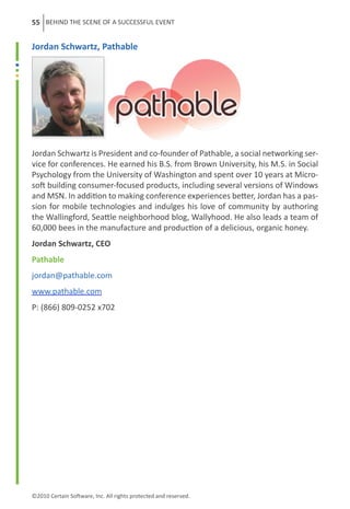 55 BEHIND THE SCENE OF A SUCCESSFUL EVENT


Jordan Schwartz, Pathable




Jordan Schwartz is President and co-founder of Pathable, a social networking ser-
vice for conferences. He earned his B.S. from Brown University, his M.S. in Social
Psychology from the University of Washington and spent over 10 years at Micro-
soft building consumer-focused products, including several versions of Windows
and MSN. In addition to making conference experiences better, Jordan has a pas-
sion for mobile technologies and indulges his love of community by authoring
the Wallingford, Seattle neighborhood blog, Wallyhood. He also leads a team of
60,000 bees in the manufacture and production of a delicious, organic honey.
Jordan Schwartz, CEO
Pathable
jordan@pathable.com
www.pathable.com
P: (866) 809-0252 x702




©2010 Certain Software, Inc. All rights protected and reserved.
 