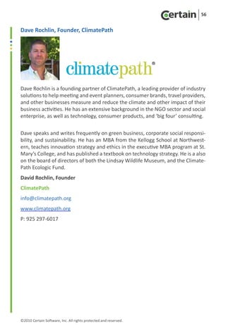 56


Dave Rochlin, Founder, ClimatePath




Dave Rochlin is a founding partner of ClimatePath, a leading provider of industry
solutions to help meeting and event planners, consumer brands, travel providers,
and other businesses measure and reduce the climate and other impact of their
business activities. He has an extensive background in the NGO sector and social
enterprise, as well as technology, consumer products, and ‘big four’ consulting.


Dave speaks and writes frequently on green business, corporate social responsi-
bility, and sustainability. He has an MBA from the Kellogg School at Northwest-
ern, teaches innovation strategy and ethics in the executive MBA program at St.
Mary’s College, and has published a textbook on technology strategy. He is a also
on the board of directors of both the Lindsay Wildlife Museum, and the Climate-
Path Ecologic Fund.
David Rochlin, Founder
ClimatePath
info@climatepath.org
www.climatepath.org
P: 925 297-6017




©2010 Certain Software, Inc. All rights protected and reserved.
 