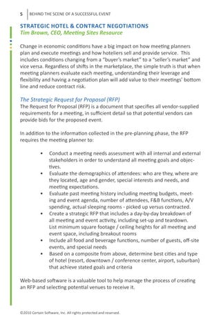 5    BEHIND THE SCENE OF A SUCCESSFUL EVENT

STRATEGIC HOTEL & cONTRACT NEGOTIATIONS
Tim Brown, CEO, Meeting Sites Resource

Change in economic conditions have a big impact on how meeting planners
plan and execute meetings and how hoteliers sell and provide service. This
includes conditions changing from a “buyer’s market” to a “seller’s market” and
vice versa. Regardless of shifts in the marketplace, the simple truth is that when
meeting planners evaluate each meeting, understanding their leverage and
flexibility and having a negotiation plan will add value to their meetings’ bottom
line and reduce contract risk.

The Strategic Request for Proposal (RFP)
The Request for Proposal (RFP) is a document that specifies all vendor-supplied
requirements for a meeting, in sufficient detail so that potential vendors can
provide bids for the proposed event.

In addition to the information collected in the pre-planning phase, the RFP
requires the meeting planner to:

	           •     Conduct a meeting needs assessment with all internal and external
	                 stakeholders in order to understand all meeting goals and objec-
	                 tives.
	           •     Evaluate the demographics of attendees: who are they, where are
	                 they located, age and gender, special interests and needs, and
                  meeting expectations.
	           •     Evaluate past meeting history including meeting budgets, meet-
                  ing and event agenda, number of attendees, F&B functions, A/V
                  spending, actual sleeping rooms - picked up versus contracted.
	           •     Create a strategic RFP that includes a day-by-day breakdown of 	
                  all meeting and event activity, including set-up and teardown.
                  List minimum square footage / ceiling heights for all meeting and
                  event space, including breakout rooms
	           •     Include all food and beverage functions, number of guests, off-site
                  events, and special needs
	           •     Based on a composite from above, determine best cities and type
                  of hotel (resort, downtown / conference center, airport, suburban)
                  that achieve stated goals and criteria

Web-based software is a valuable tool to help manage the process of creating
an RFP and selecting potential venues to receive it.



©2010 Certain Software, Inc. All rights protected and reserved.
 