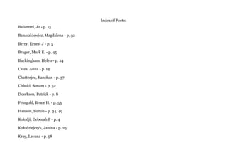 Index of Poets:
Balistreri, Jo - p. 15
Banaszkiewicz, Magdalena - p. 32
Berry, Ernest J - p. 5
Brager, Mark E. - p. 45
Buckingham, Helen - p. 24
Cates, Anna - p. 14
Chatterjee, Kanchan - p. 37
Chhoki, Sonam - p. 52
Doerksen, Patrick - p. 8
Feingold, Bruce H. - p. 53
Hanson, Simon - p. 34, 49
Kolodji, Deborah P - p. 4
Ko odziejczyk, Janina - p. 25ł
Kray, Lavana - p. 58
 