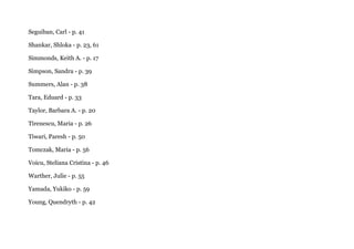 Seguiban, Carl - p. 41
Shankar, Shloka - p. 23, 61
Simmonds, Keith A. - p. 17
Simpson, Sandra - p. 39
Summers, Alan - p. 38
Tara, Eduard - p. 33
Taylor, Barbara A. - p. 20
Tirenescu, Maria - p. 26
Tiwari, Paresh - p. 50
Tomczak, Maria - p. 56
Voicu, Steliana Cristina - p. 46
Warther, Julie - p. 55
Yamada, Yukiko - p. 59
Young, Quendryth - p. 42
 