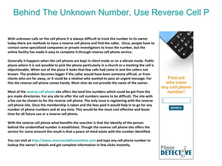 Behind The Unknown Number, Use Reverse Cell Phone Service To Find Out Who Is   With unknown calls on the cell phone it is always difficult to track the number to its owner today there are methods to have a reverse cell phone and find the caller.  Once, people have to contact some specialized companies or private investigators to trace the number, but the online facility has made it easy to complete it through reverse cell phone service.  Generally it happens when the cell phones are kept in silent mode or on a vibrate mode. Public places where it is not possible to pick the phone particularly in a church or a meeting the cell is objectionable. When out of the place it looks that few calls had come in and the callers not known. The problem becomes bigger if the caller would have been someone official, or from clients who are far away, or it could be a relative who wanted to pass an urgent message. For this the reverse cell phone comes handy. Most sites do not provide the name of the owner.  Most of the  reverse cell phone  site offers the land line numbers which could be got from the pre made directories. For any site to offer the cell numbers seems to be difficult. The site with a fee can be chosen to for the reverse cell phone. The only issue is registering with the reverse cell phone site. Once the membership is taken and the fees paid it would help in to go for any number of phone numbers and at any time. This would be the most cost effective and lesser time for all future use or a reverse cell phone.  With the reverse cell phone what benefits the searcher is that the identity of the person behind the unidentified number is established. Though the reverse cell phone site offers the service for some amount the result is that a peace of mind exists with the number identified.  You can visit at  http:// www.reversecellphoneonline.com   and type any cell phone number to lookup the owner’s details and get complete information in few clicks instantly.  