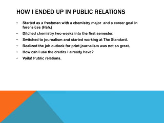 HOW I ENDED UP IN PUBLIC RELATIONS 
• Started as a freshman with a chemistry major and a career goal in 
forensices (Hah.) 
• Ditched chemistry two weeks into the first semester. 
• Switched to journalism and started working at The Standard. 
• Realized the job outlook for print journalism was not so great. 
• How can I use the credits I already have? 
• Voila! Public relations. 
 
