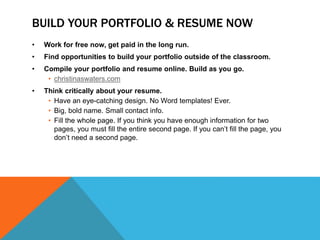 BUILD YOUR PORTFOLIO & RESUME NOW 
• Work for free now, get paid in the long run. 
• Find opportunities to build your portfolio outside of the classroom. 
• Compile your portfolio and resume online. Build as you go. 
• christinaswaters.com 
• Think critically about your resume. 
• Have an eye-catching design. No Word templates! Ever. 
• Big, bold name. Small contact info. 
• Fill the whole page. If you think you have enough information for two 
pages, you must fill the entire second page. If you can’t fill the page, you 
don’t need a second page. 
 