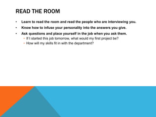 READ THE ROOM 
• Learn to read the room and read the people who are interviewing you. 
• Know how to infuse your personality into the answers you give. 
• Ask questions and place yourself in the job when you ask them. 
• If I started this job tomorrow, what would my first project be? 
• How will my skills fit in with the department? 
 