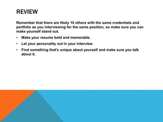 REVIEW 
Remember that there are likely 10 others with the same credentials and 
portfolio as you interviewing for the same position, so make sure you can 
make yourself stand out. 
• Make your resume bold and memorable. 
• Let your personality out in your interview. 
• Find something that’s unique about yourself and make sure you talk 
about it. 
 