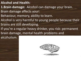 Alcohol and Health:
1.Brain damage: Alcohol can damage your brain.
Brain damage affects your:
Behaviour, memory, ability t...