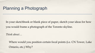 Planning a Photograph
In your sketchbook or blank piece of paper, sketch your ideas for how
you would frame a photograph of the Toronto skyline.
Think about…
Where would you position certain focal points (i.e. CN Tower, Lake
Ontario, etc.) Why?
 