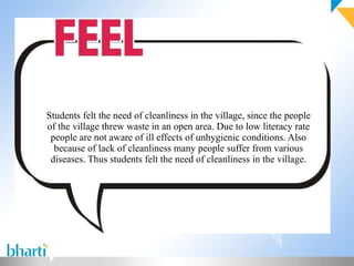 Students felt the need of cleanliness in the village, since the people of the village threw waste in an open area. Due to low literacy rate people are not aware of ill effects of unhygienic conditions. Also because of lack of cleanliness many people suffer from various diseases. Thus students felt the need of cleanliness in the village.