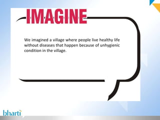 We imagined a village where people live healthy life without diseases that happen because of unhygienic condition in the village.