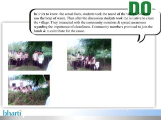 In order to know the actual facts, students took the round of the village. Students saw the heap of waste. Then after the discussion students took the initiative to clean the village. They interacted with the community members & spread awareness regarding the importance of cleanliness. Community members promised to join the hands & to contribute for the cause.