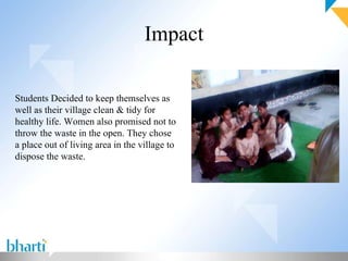 Impact Students Decided to keep themselves as well as their village clean & tidy for healthy life. Women also promised not to throw the waste in the open. They chose a place out of living area in the village to dispose the waste.
