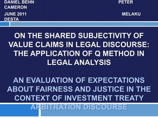 DANIEL BEHN			                               	   PETER CAMERON JUNE 2011		                                	                   MELAKU DESTA On the SHARED Subjectivity of VALUE CLAIMS in Legal Discourse: THE APPLICATION OF Q METHOD IN LEGAL ANALYSISan evaluation of EXPECTATIONS ABOUT FAIRNESS AND JUSTICE in THE CONTEXT OF Investment treaty ARBITRATION DISCOURSE 
