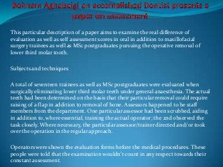This particular description of a paper aims to examine the real difference of
evaluation as well as self assessment scores in oral in addition to maxillofacial
surgery trainees as well as MSc postgraduates pursuing the operative removal of
lower third molar tooth.
Subjects and techniques
A total of seventeen trainees as well as MSc postgraduates were evaluated when
surgically eliminating lower third molar teeth under general anaesthesia. The actual
teeth had been determined on the basis that their particular removal could require
raising of a flap in addition to removal of bone. Assessors happened to be staff
members from the department. One particular assessor had been scrubbed, aiding
in addition to, where essential, training the actual operator; the 2nd observed the
task closely. Where necessary, the particular assessor/trainer directed and/or took
over the operation in the regular approach.
Operators were shown the evaluation forms before the medical procedures. These
people were told that the examination wouldn't count in any respect towards their
constant assessment.
 