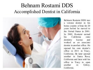 Behnam Rostami DDS
Accomplished Dentist in California
Behnam Rostami DDS was
a veteran dentist in his
home country of Iran for 20
years before he moved to
the United States in 2001.
In 2002, Rostami earned
his California state
dentistry license and
worked as an associate
dentist in another office. He
opened his own dentist’s
office in 2011 in Tracy,
California. He later opened
another in Santa Rosa,
California and later sold his
office in Tracy to open
another in Gilroy,
California.
 
