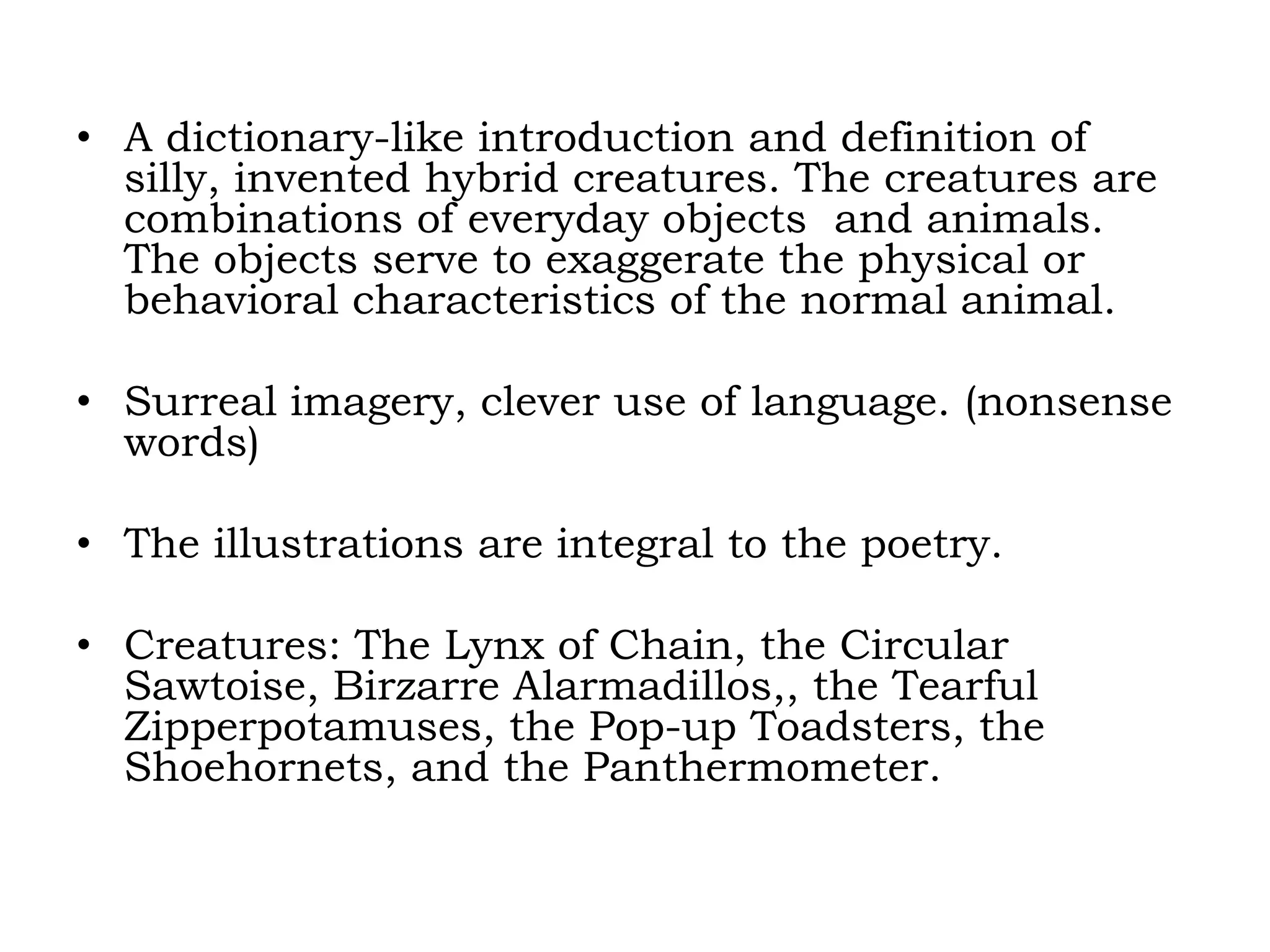 A dictionary-like introduction and definition of silly, invented hybrid creatures. The creatures are combinations of everyday objects  and animals. The objects serve to exaggerate the physical or behavioral characteristics of the normal animal.Surreal imagery, clever use of language. (nonsense words)The illustrations are integral to the poetry.Creatures: The Lynx of Chain, the Circular Sawtoise, BirzarreAlarmadillos,, the Tearful Zipperpotamuses, the Pop-up Toadsters, the Shoehornets, and the Panthermometer.