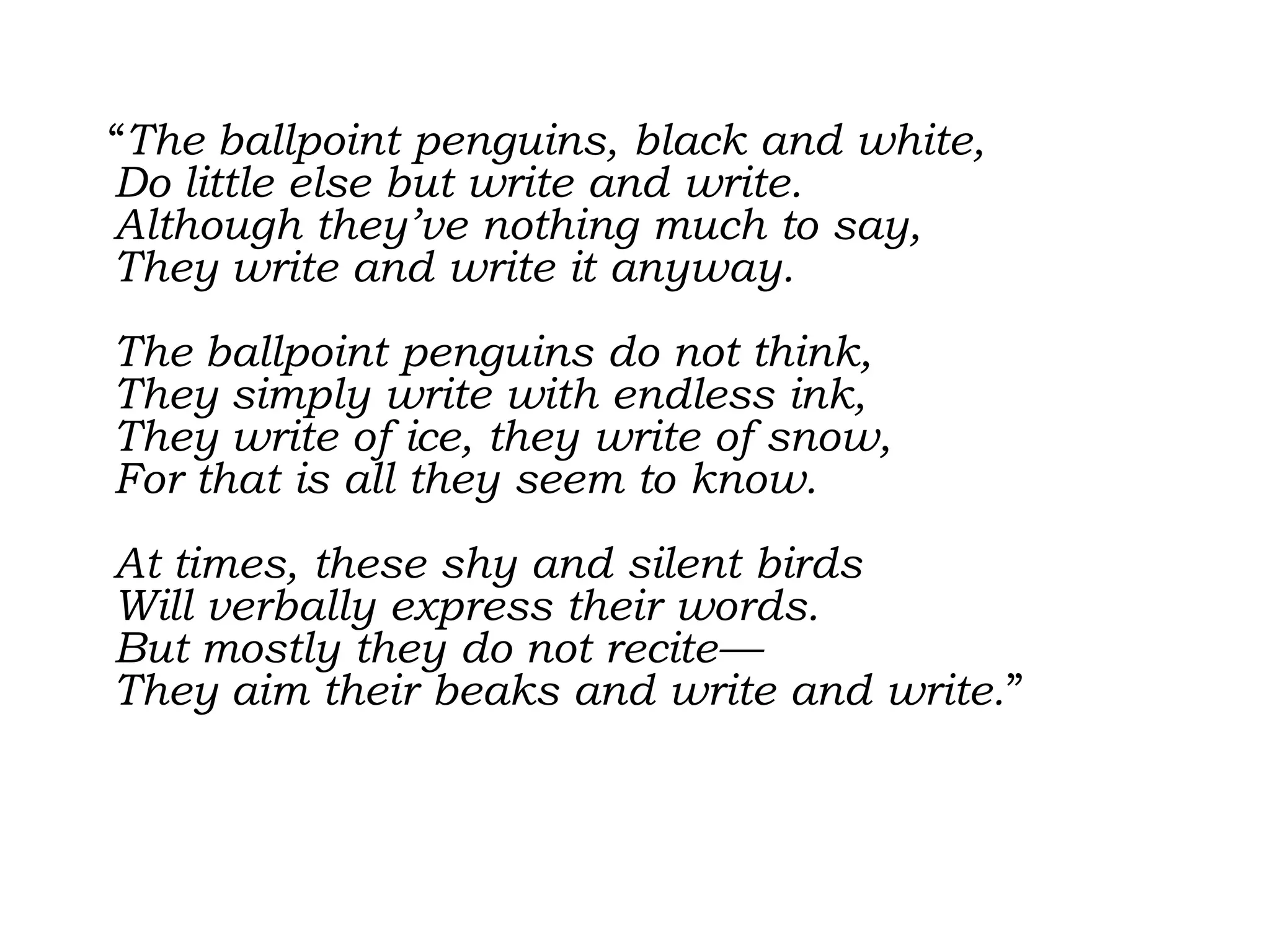   “The ballpoint penguins, black and white, Do little else but write and write. Although they’ve nothing much to say, They write and write it anyway. The ballpoint penguins do not think, They simply write with endless ink, They write of ice, they write of snow, For that is all they seem to know. At times, these shy and silent birds Will verbally express their words. But mostly they do not recite— They aim their beaks and write and write.” 