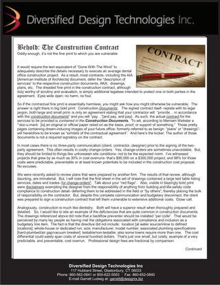 Behold: The Construction Contract
Oddly enough, it’s not the fine print to which you are vulnerable


It would require the text equivalent of “Gone With The Wind” to
adequately describe the details necessary to execute an average dental
office construction project. As a result, most contracts- including the AIA
[American Institute of Architects] document, defer the “description of
services” to the respective construction documents, AKA: drawings,
plans, etc. The dreaded fine print in the construction contract, although
duly worthy of scrutiny and evaluation, is simply additional legalese intended to protect one or both parties in the
agreement. Eyes wide open: no harm, no foul.

So if the contractual fine print is essentially harmless, you might ask how you might otherwise be vulnerable. The
answer is right there in big bold print: Construction Documents. The signed contract itself- replete with its legal
jargon, both large and small print- is only an agreement stating that your contractor will “provide… in accordance
with the construction documents” and you will “pay…”[and pay, and pay]. As such, the actual contract for the
services to be provided is contained in the Construction Documents. To wit, according to Merriam Webster a
“‘doc-u-ment: [is] an original or official paper relied on as the basis, proof, or support of something.” Those pretty
pages containing dream-inducing images of your future office- formerly referred to as benign “plans” or “drawings”-
will heretofore to be known as “exhibits of the contractual agreement”. And here’s the kicker: The author of those
documents is not a required signatory on the contract.

In most cases there is no three-party communication (client, contractor, designer) prior to the signing of the two-
party agreement. This often results in costly change-orders. Yes, change-orders are sometimes unavoidable. But,
they should be limited to things like unforeseen site conditions- not to be the expected norm. I’ve witnessed
projects that grew by as much as 30% in cost overruns- that’s $90,000 on a $300,000 project, and 98% for those
costs were predictable, preventable or at least known potentials to be included in the construction cost proposal.
No excuses.

We were recently asked to review plans that were prepared by another firm. The results of that review, although
daunting, are immaterial. But, I will note that the first sheet in the set of drawings contained a large text table listing
services, dates and trades- for change-orders*. Talk about your “red flags”. Also, visible in blazingly bold print
were disclaimers exempting the designer from the responsibility of anything from building and life-safety code
compliance to construction detail- deferring them to be addressed in the field or “by others”; thereby placing the bulk
of responsibility on the contractor. But, despite this complete communication and budgetary disconnect, the client
was prepared to sign a construction contract that left them vulnerable to extensive additional costs. Close call.

Analogously, construction is much like dentistry. Both will have a superior result when thoroughly prepared and
detailed. So, I would like to site an example of the deficiencies that are quite common in construction documents.
The drawings referenced above did note that a backflow preventer should be installed “per code”. That would be
perceived by many lay people as having met the obligations associated with compliance and inclusion as a
budgetary line item. The fact is that the directive did not include: location [at water source/inline to defined
locations]; whole-house or dedicated run; size; manufacturer; model number; associated plumbing specifications
[hard-plumbed/air gap/vacuum breaker]; testable/non-testable; also some towns require more than one. The cost
differential could easily span costs of several hundred dollars. That’s just one small, but costly, example of a very
predictable, and preventable, cost overrun. Professional design fees are fractional by comparison.

                                                                                                                Continued



                                  Diversified Design Technologies Inc
                                  117 Hubbard Street, Glastonbury, CT 06033
                          Phone: 860-562-0841 or 800-622-5563 · Fax: 860-652-0840
                                 E-mail Garrett Ludwig at: garrett@designrx.biz
 