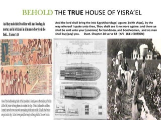 BEHOLD THE TRUE HOUSE OF YISRA’EL
         And the lord shall bring the into Egypt(bondage) againe, {with ships}, by the
         way whereof I spake unto thee, Thou shalt see it no more againe: and there ye
         shall be sold unto your {enemies} for bondmen, and bondwomen, and no man
         shall buy(pay) you. Duet. Chapter 28 verse 68 (KJV 1611 EDITION)
 