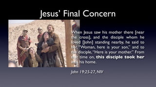 Jesus’ Final Concern
When Jesus saw his mother there [near
the cross], and the disciple whom he
loved [John] standing nearby, he said to
her, “Woman, here is your son,” and to
the disciple,“Here is your mother.” From
that time on, this disciple took her
into his home.
John 19:25-27, NIV
 