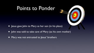 Points to Ponder
• Jesus gave John to Mary as her son (in his place)
• John was told to take care of Mary (as his own mother)
• Mary was not entrusted to Jesus’ brothers
 