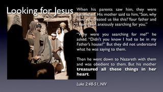 Looking for Jesus When his parents saw him, they were
astonished. His mother said to him,“Son, why
have you treated us like this? Your father and
I have been anxiously searching for you.”
“Why were you searching for me?” he
asked. “Didn’t you know I had to be in my
Father’s house?” But they did not understand
what he was saying to them.
Then he went down to Nazareth with them
and was obedient to them. But his mother
treasured all these things in her
heart.
Luke 2:48-51, NIV
 