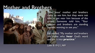Mother and Brothers
Now Jesus’ mother and brothers
came to see him, but they were not
able to get near him because of the
crowd. Someone told him, “Your
mother and brothers are standing
outside, wanting to see you.”
He replied,“My mother and brothers
are those who hear God’s word
and put it into practice.”
Luke 8:19-21, NIV
 