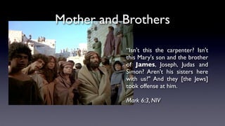 “Isn't this the carpenter? Isn't
this Mary's son and the brother
of James, Joseph, Judas and
Simon? Aren't his sisters here
with us?" And they [the Jews]
took offense at him.
Mark 6:3, NIV
Mother and Brothers
 