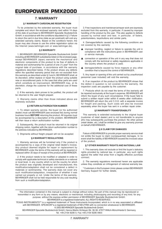 EUROPOWER PMX2000
                     7. WARRANTY
        § 1 WARRANTY CARD/ONLINE REGISTRATION
  To be protected by the extended warranty, the buyer must              3. Free inspections and maintenance/repair work are expressly
complete and return the enclosed warranty card within 14 days         excluded from this warranty, in particular, if caused by improper
of the date of purchase to BEHRINGER Spezielle Studiotechnik          handling of the product by the user. This also applies to defects
GmbH, in accordance with the conditions stipulated in § 3. Failure    caused by normal wear and tear, in particular, of faders,
to return the card in due time (date as per postmark) will void any   potentiometers, keys/buttons and similar parts.
extended warranty claims. Based on the conditions herein, the
buyer may also choose to use the online registration option via         4. Damages/defects caused by the following conditions are
the Internet (www.behringer.com or www.behringer.de).                 not covered by this warranty:

                         § 2 WARRANTY                                     improper handling, neglect or failure to operate the unit in
                                                                          compliance with the instructions given in BEHRINGER user
   1. BEHRINGER (BEHRINGER Spezielle Studiotechnik GmbH                   or service manuals.
including all BEHRINGER subsidiaries listed on the enclosed page,
except BEHRINGER Japan) warrants the mechanical and                       connection or operation of the unit in any way that does not
electronic components of this product to be free of defects in            comply with the technical or safety regulations applicable in
material and workmanship for a period of one (1) year* from the           the country where the product is used.
original date of purchase, in accordance with the warranty                damages/defects caused by force majeure or any other
regulations described below. If the product shows any defects             condition that is beyond the control of BEHRINGER.
within the specified warranty period that are not excluded from
this warranty as described under § 3 and 4, BEHRINGER shall, at         5. Any repair or opening of the unit carried out by unauthorized
its discretion, either replace or repair the product using suitable   personnel (user included) will void the warranty.
new or reconditioned parts. In the case that other parts are used       6. If an inspection of the product by BEHRINGER shows that
which constitute an improvement, BEHRINGER may, at its                the defect in question is not covered by the warranty, the
discretion, charge the customer for the additional cost of these      inspection costs are payable by the customer.
parts.
                                                                        7. Products which do not meet the terms of this warranty will
  2. If the warranty claim proves to be justified, the product will   be repaired exclusively at the buyer’s expense. BEHRINGER will
be returned to the user freight prepaid.                              inform the buyer of any such circumstance. If the buyer fails to
  3. Warranty claims other than those indicated above are             submit a written repair order within 6 weeks after notification,
expressly excluded.                                                   BEHRINGER will return the unit C.O.D. with a separate invoice
                                                                      for freight and packing. Such costs will also be invoiced
            § 3 RETURN AUTHORIZATION NUMBER                           separately when the buyer has sent in a written repair order.
  1. To obtain warranty service, the buyer (or his authorized                       § 5 WARRANTY TRANSFERABILITY
dealer) must call BEHRINGER (see enclosed list) during normal
business hours BEFORE returning the product. All inquiries must         This warranty is extended exclusively to the original buyer
be accompanied by a description of the problem. BEHRINGER             (customer of retail dealer) and is not transferable to anyone
will then issue a return authorization number.                        who may subsequently purchase this product. No other person
                                                                      (retail dealer, etc.) shall be entitled to give any warranty promise
  2. Subsequently, the product must be returned in its original       on behalf of BEHRINGER.
shipping carton, together with the return authorization number to
the address indicated by BEHRINGER.                                                      § 6 CLAIM FOR DAMAGES

  3. Shipments without freight prepaid will not be accepted.            Failure of BEHRINGER to provide proper warranty service shall
                                                                      not entitle the buyer to claim (consequential) damages. In no
                 § 4 WARRANTY REGULATIONS                             event shall the liability of BEHRINGER exceed the invoiced value
  1. Warranty services will be furnished only if the product is       of the product.
accompanied by a copy of the original retail dealer’s invoice.            § 7 OTHER WARRANTY RIGHTS AND NATIONAL LAW
Any product deemed eligible for repair or replacement by
BEHRINGER under the terms of this warranty will be repaired or           1. This warranty does not exclude or limit the buyer’s statutory
replaced within 30 days of receipt of the product at BEHRINGER.       rights provided by national law, in particular, any such rights
                                                                      against the seller that arise from a legally effective purchase
  2. If the product needs to be modified or adapted in order to       contract.
comply with applicable technical or safety standards on a national
or local level, in any country which is not the country for which       2. The warranty regulations mentioned herein are applicable
the product was originally developed and manufactured, this           unless they constitute an infringement of national warranty law.
modification/adaptation shall not be considered a defect in            * Customers in the European Union please contact BEHRINGER
materials or workmanship. The warranty does not cover any             Germany Support for further details.
such modification/adaptation, irrespective of whether it was
carried out properly or not. Under the terms of this warranty,
BEHRINGER shall not be held responsible for any cost resulting
from such a modification/adaptation.




   The information contained in this manual is subject to change without notice. No part of this manual may be reproduced or
 transmitted in any form or by any means, electronic or mechanical, including photocopying and recording of any kind, for any
                 purpose, without the express written permission of BEHRINGER Spezielle Studiotechnik GmbH.
                               BEHRINGER is a registered trademarks. ALL RIGHTS RESERVED.
TEXAS INSTRUMENTSTM is a registered trademark of Texas Instruments Incorporated, which is in no way associated or affiliated
      with BEHRINGER. SPEAKON® is a registered trademark of NEUTRIK with no connection whatsoever to BEHRINGER.
                                       © 2003 BEHRINGER Spezielle Studiotechnik GmbH.
      BEHRINGER Spezielle Studiotechnik GmbH, Hanns-Martin-Schleyer-Str. 36-38, 47877 Willich-Münchheide II, Germany
                                         Tel. +49 2154 9206 0, Fax +49 2154 9206 4903

10                                                         7. WARRANTY
 